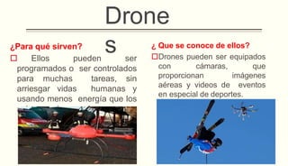 ¿Para qué sirven?
 Ellos pueden ser
programados o ser controlados
para muchas tareas, sin
arriesgar vidas humanas y
usando menos energía que los
aviones más grandes.
¿ Que se conoce de ellos?
Drones pueden ser equipados
con cámaras, que
proporcionan imágenes
aéreas y videos de eventos
en especial de deportes.
Drone
s
 