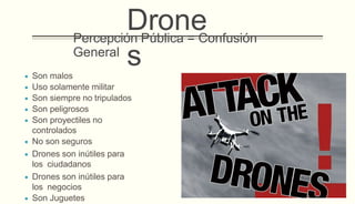 Percepción Pública = Confusión
General
 Son malos
 Uso solamente militar
 Son siempre no tripulados
 Son peligrosos
 Son proyectiles no
controlados
 No son seguros
 Drones son inútiles para
los ciudadanos
 Drones son inútiles para
los negocios
 Son Juguetes
Drone
s
 
