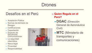 Desafíos en el Perú
 Aceptación Pública
 Normas de Admisión de
Riesgos
 Certificaciones
 Capacitación
 Espectro de
frecuencias
Comunicaciones
 La seguridad
cibernética
 Marco legal
 Privacidad
 Responsabilidad
 Quien Regula en el
Perú?
 DGAC (Dirección
General de Aeronáutica
Civil)
 MTC (Ministerio de
transportes y
comunicaciones)
Drones
 