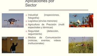 Aplicaciones por
Sector
 Industrial (inspecciones,
fotografía)
 Logística (envíos menores)
 Agricultura de Precisión (multi
espectrales y térmicas)
 Seguridad (detección,
seguimiento)
 Medios de Comunicación
(noticias, eventos, videos
institucionales)
 