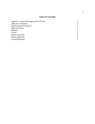 3
Tabla de Contenidos
Capítulo 1 ​Avance tecnológico de los Drones. 5
¿Qué son los Drones? 5
¿Quién inventó los Drones? 5
Tipos de Drones 6
Militare​s​. 6
Civiles 7
Drones de ala fija 8
Drones multirotor 8
List of References 9
 