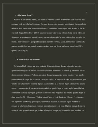 2
1. ¿Qué es un drone?
Nacidos en un entorno militar, los drones o vehículos aéreos no tripulados son cada vez más
comunes en la sociedad del consumo. En poco tiempo estos aparatos tecnológicos han pasado de
utilizarse solo como arma en ataques militares a convertirse en un regalo para un niño el día de
Navidad. Según Helen Pike1 (2013) un drone es casi todo lo que esté en el aire sin un piloto, un
globo con un termómetro, un multicopter con una cámara GoPro o un avión militar portador de
misiles. Son “vehículos” que pueden adoptar diferentes formas, y que, dependiendo del modelo,
pueden ser dirigidos por control remoto o incluso volar de forma autónoma a través del GPS.
(garcia, 2015, pág. 6).
2. Características de un drone.
En la actualidad existen una gran variedad de características, formas y tamaños de estos
aparatos tecnológicos en función del uso al que estén destinados. El tamaño y autonomía de los
drones son muy diversos. Podemos encontrar drones tan pequeños como insectos y tan grandes
como aviones de carga. En el caso de los drones civiles, la mayoría de ellos no presentan un gran
tamaño sino al contrario, son muy ligeros, desmontables y se pueden llegar a transportar en una
maleta. La autonomía de estos aparatos tecnológicos puede llegar a variar según la cantidad de
combustible del que dispongan, pero en los modelos más pequeños, las baterías pueden llegar a
durar entre los 30 y 60 minutos. Violeta Mesa Chinea y Lidia Izquierdo Abreu - 13 - Además,
van equipados con GPS y giróscopos y en muchos modelos, si detectan algún problema o
pierden la señal con el operador, regresan automáticamente a la base. El piloto maneja la nave a
través de rutas y coordenadas que definen el trayecto, aunque en los modelos más sencillos, se
 