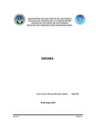 Drones Página 1
UNIVERSIDAD DE SAN CARLOS DE GUATEMALA.
ESCUELA DE CIENCIAS DE LA COMUNICACIÓN.
CENTRO DE ESTUDIOS DE POSTGRADO.
MAESTRIA EN COMUNICACIÓN ORGANIZACIONAL.
DRONES
Licda. Evelin Maritza Morazán Gaitán 9820220
16 de mayo 2015
 
