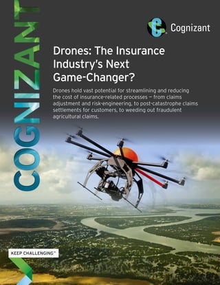 Drones: The Insurance 
Industry’s Next 
Game-Changer? 
Drones hold vast potential for streamlining and reducing 
the cost of insurance-related processes — from claims 
adjustment and risk-engineering, to post-catastrophe claims 
settlements for customers, to weeding out fraudulent 
agricultural claims. 
 