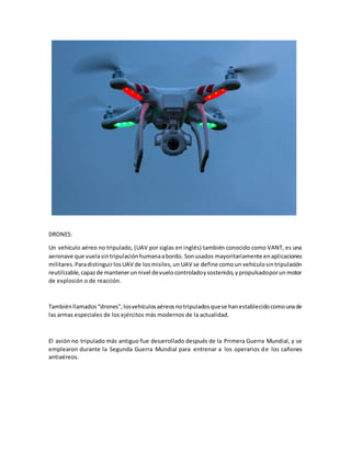 DRONES:
Un vehículo aéreo no tripulado, (UAV por siglas en inglés) también conocido como VANT, es una
aeronave que vuelasintripulaciónhumanaabordo. Sonusados mayoritariamente enaplicaciones
militares.ParadistinguirlosUAV de losmisiles,un UAV se define comoun vehículosintripulación
reutilizable,capazde mantenerunnivel devuelocontroladoysostenido,ypropulsadoporunmotor
de explosión o de reacción.
Tambiénllamados“drones”,losvehículosaéreosnotripuladosquese hanestablecidocomounade
las armas especiales de los ejércitos más modernos de la actualidad.
El avión no tripulado más antiguo fue desarrollado después de la Primera Guerra Mundial, y se
emplearon durante la Segunda Guerra Mundial para entrenar a los operarios de los cañones
antiaéreos.