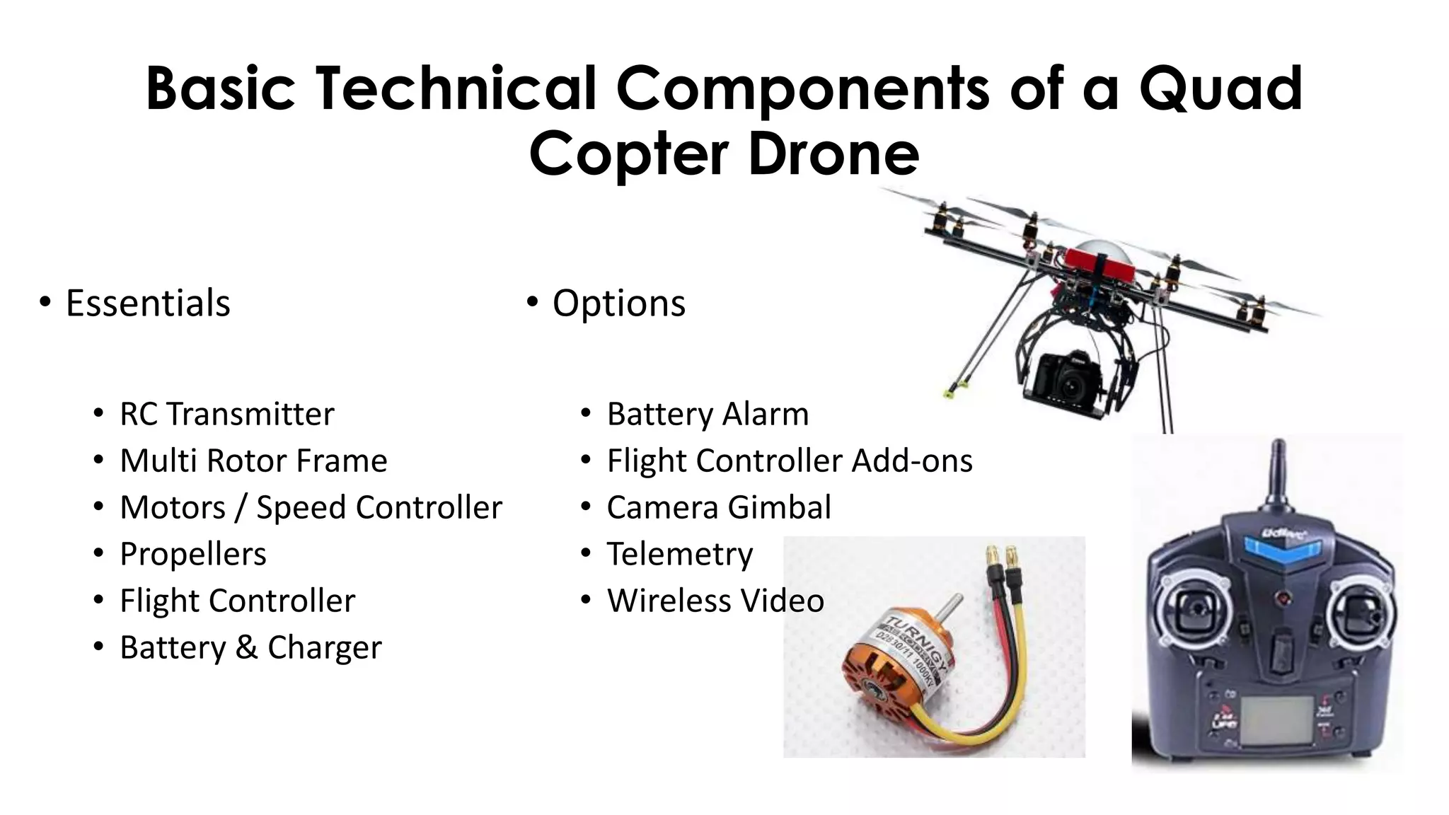 Basic Technical Components of a Quad
Copter Drone
• Essentials
• RC Transmitter
• Multi Rotor Frame
• Motors / Speed Controller
• Propellers
• Flight Controller
• Battery & Charger
• Options
• Battery Alarm
• Flight Controller Add-ons
• Camera Gimbal
• Telemetry
• Wireless Video
 