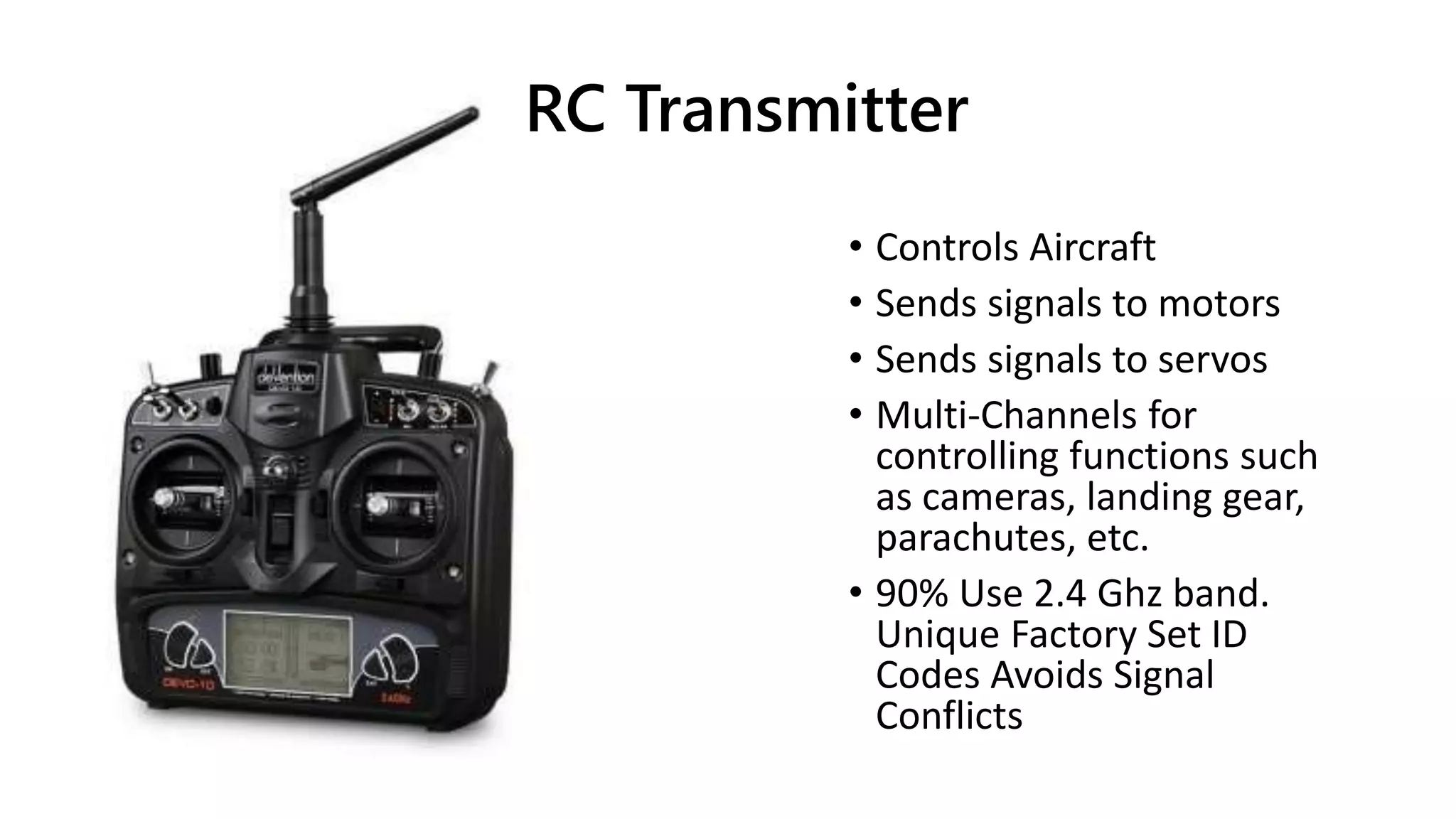 RC Transmitter
• Controls Aircraft
• Sends signals to motors
• Sends signals to servos
• Multi-Channels for
controlling functions such
as cameras, landing gear,
parachutes, etc.
• 90% Use 2.4 Ghz band.
Unique Factory Set ID
Codes Avoids Signal
Conflicts
 