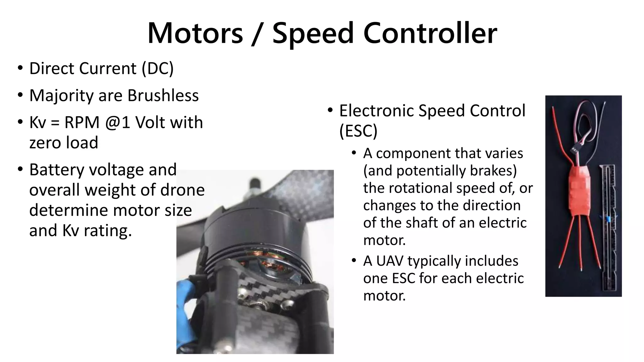 Motors / Speed Controller
• Direct Current (DC)
• Majority are Brushless
• Kv = RPM @1 Volt with
zero load
• Battery voltage and
overall weight of drone
determine motor size
and Kv rating.
• Electronic Speed Control
(ESC)
• A component that varies
(and potentially brakes)
the rotational speed of, or
changes to the direction
of the shaft of an electric
motor.
• A UAV typically includes
one ESC for each electric
motor.
 