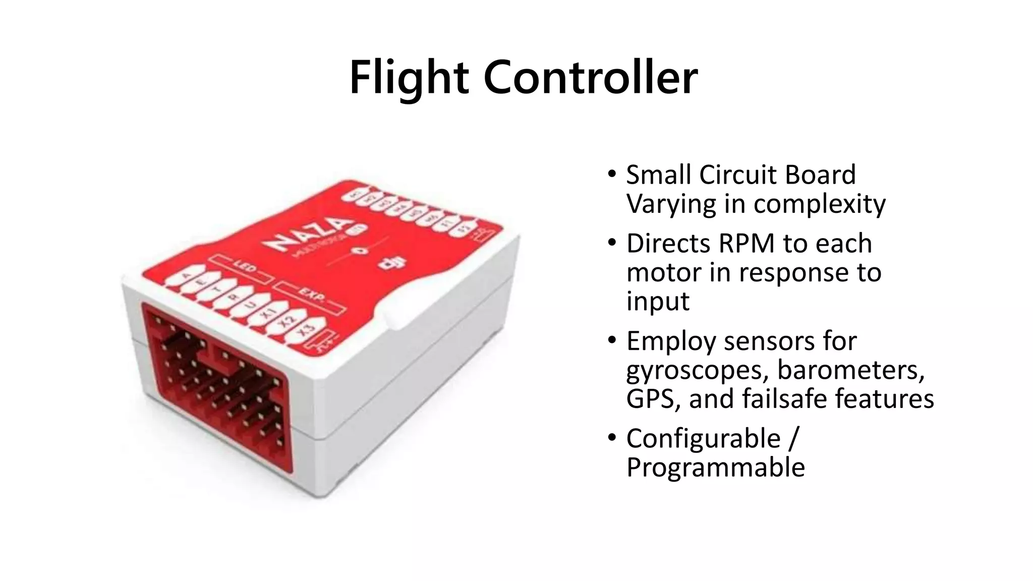 Flight Controller
• Small Circuit Board
Varying in complexity
• Directs RPM to each
motor in response to
input
• Employ sensors for
gyroscopes, barometers,
GPS, and failsafe features
• Configurable /
Programmable
 