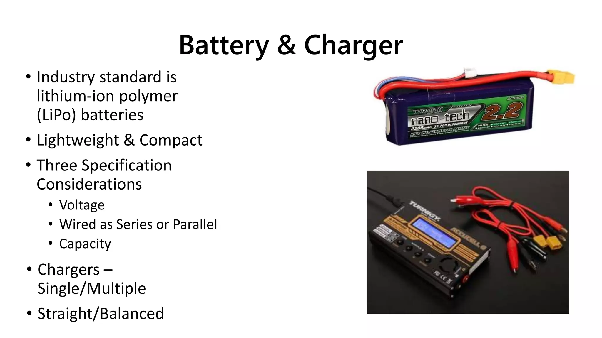 Battery & Charger
• Industry standard is
lithium-ion polymer
(LiPo) batteries
• Lightweight & Compact
• Three Specification
Considerations
• Voltage
• Wired as Series or Parallel
• Capacity
• Chargers –
Single/Multiple
• Straight/Balanced
 