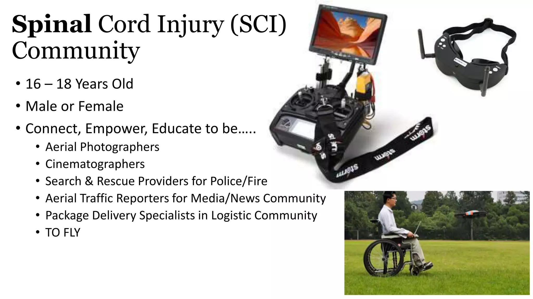• 16 – 18 Years Old
• Male or Female
• Connect, Empower, Educate to be…..
• Aerial Photographers
• Cinematographers
• Search & Rescue Providers for Police/Fire
• Aerial Traffic Reporters for Media/News Community
• Package Delivery Specialists in Logistic Community
• TO FLY
Spinal Cord Injury (SCI)
Community
 