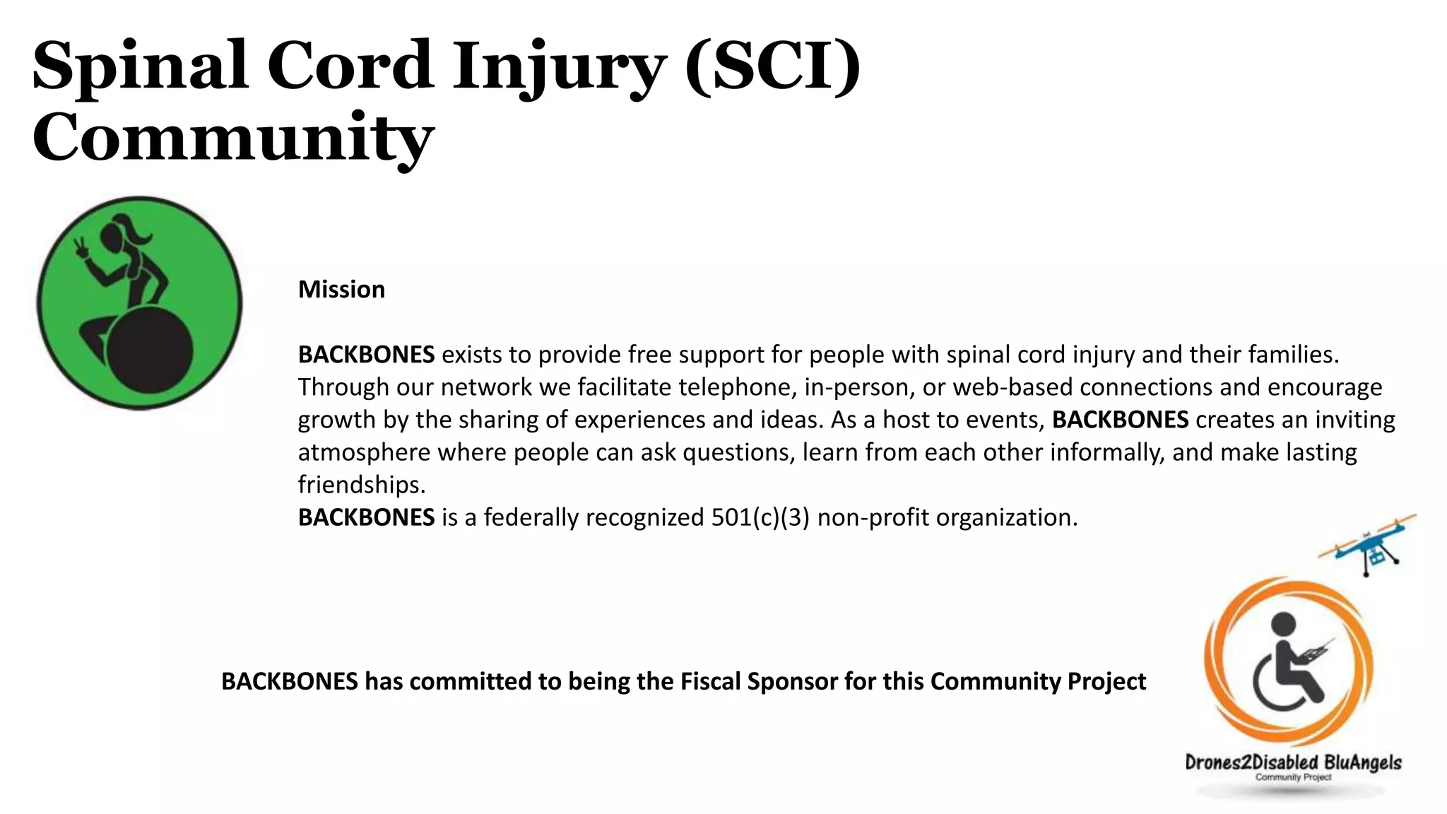Spinal Cord Injury (SCI)
Community
Mission
BACKBONES exists to provide free support for people with spinal cord injury and their families.
Through our network we facilitate telephone, in-person, or web-based connections and encourage
growth by the sharing of experiences and ideas. As a host to events, BACKBONES creates an inviting
atmosphere where people can ask questions, learn from each other informally, and make lasting
friendships.
BACKBONES is a federally recognized 501(c)(3) non-profit organization.
BACKBONES has committed to being the Fiscal Sponsor for this Community Project
 