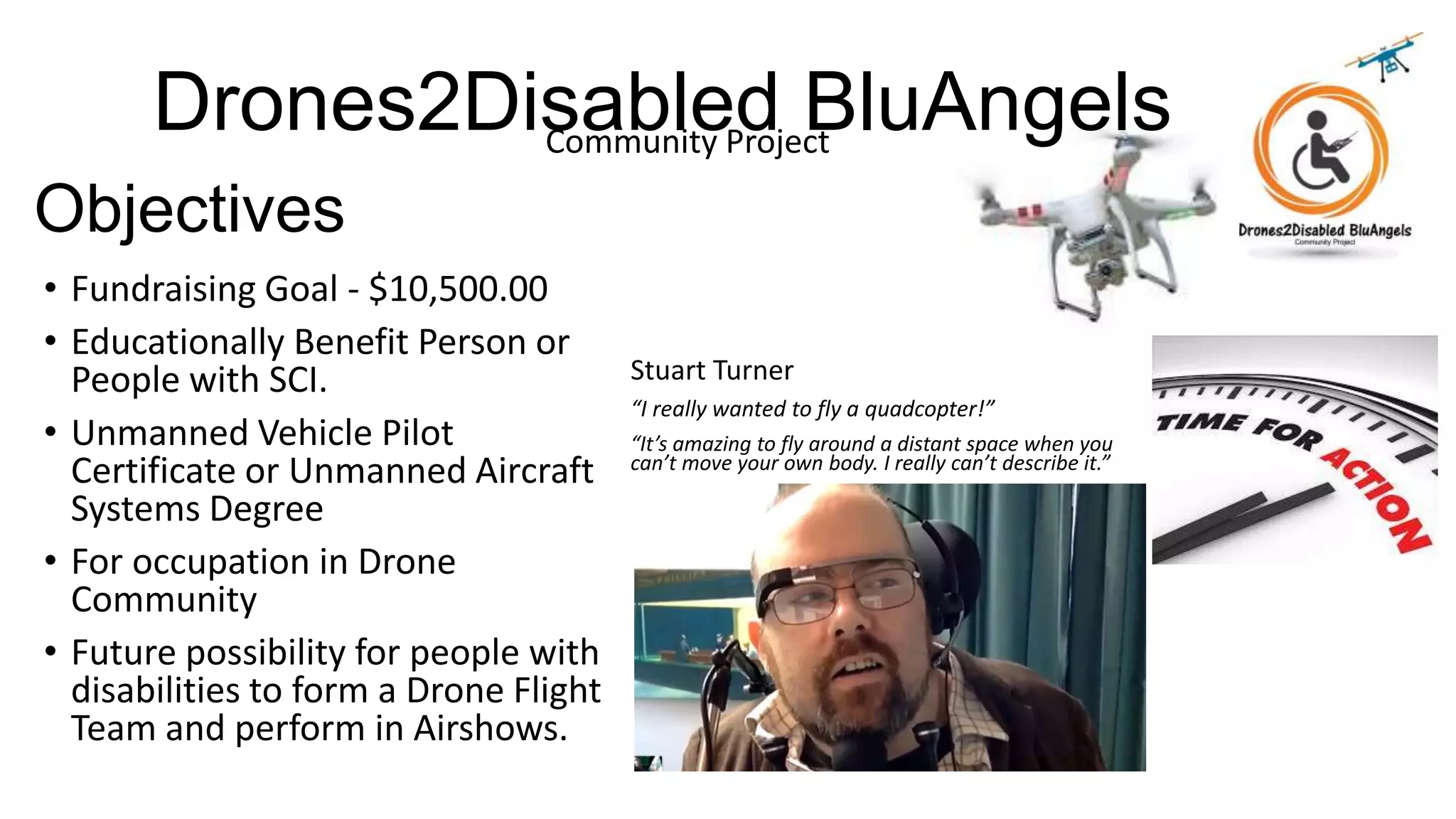 Drones2Disabled BluAngelsCommunity Project
Objectives
• Fundraising Goal - $10,500.00
• Educationally Benefit Person or
People with SCI.
• Unmanned Vehicle Pilot
Certificate or Unmanned Aircraft
Systems Degree
• For occupation in Drone
Community
• Future possibility for people with
disabilities to form a Drone Flight
Team and perform in Airshows.
Stuart Turner
“I really wanted to fly a quadcopter!”
“It’s amazing to fly around a distant space when you
can’t move your own body. I really can’t describe it.”
 