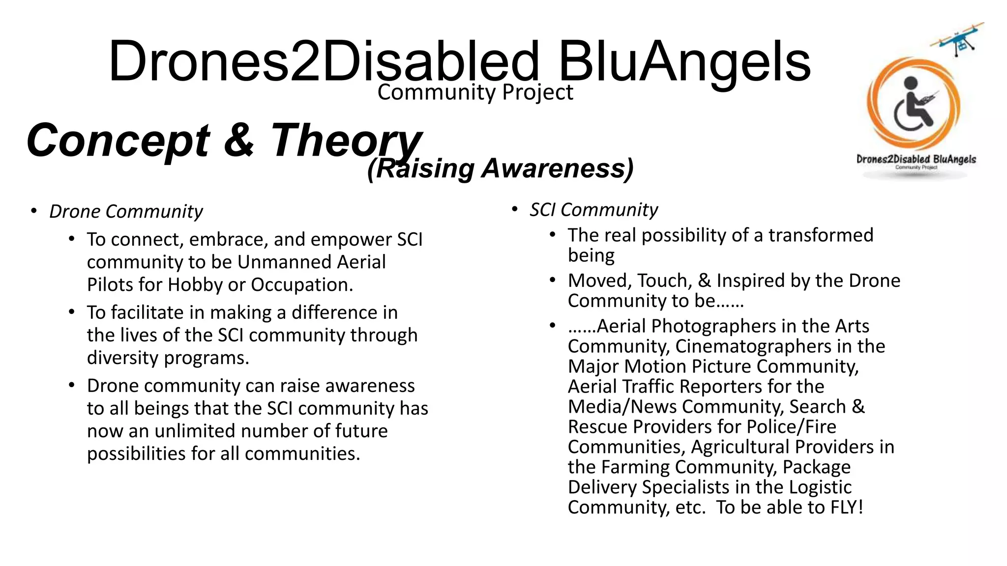 Drones2Disabled BluAngelsCommunity Project
Concept & Theory
• Drone Community
• To connect, embrace, and empower SCI
community to be Unmanned Aerial
Pilots for Hobby or Occupation.
• To facilitate in making a difference in
the lives of the SCI community through
diversity programs.
• Drone community can raise awareness
to all beings that the SCI community has
now an unlimited number of future
possibilities for all communities.
• SCI Community
• The real possibility of a transformed
being
• Moved, Touch, & Inspired by the Drone
Community to be……
• ……Aerial Photographers in the Arts
Community, Cinematographers in the
Major Motion Picture Community,
Aerial Traffic Reporters for the
Media/News Community, Search &
Rescue Providers for Police/Fire
Communities, Agricultural Providers in
the Farming Community, Package
Delivery Specialists in the Logistic
Community, etc. To be able to FLY!
(Raising Awareness)
 