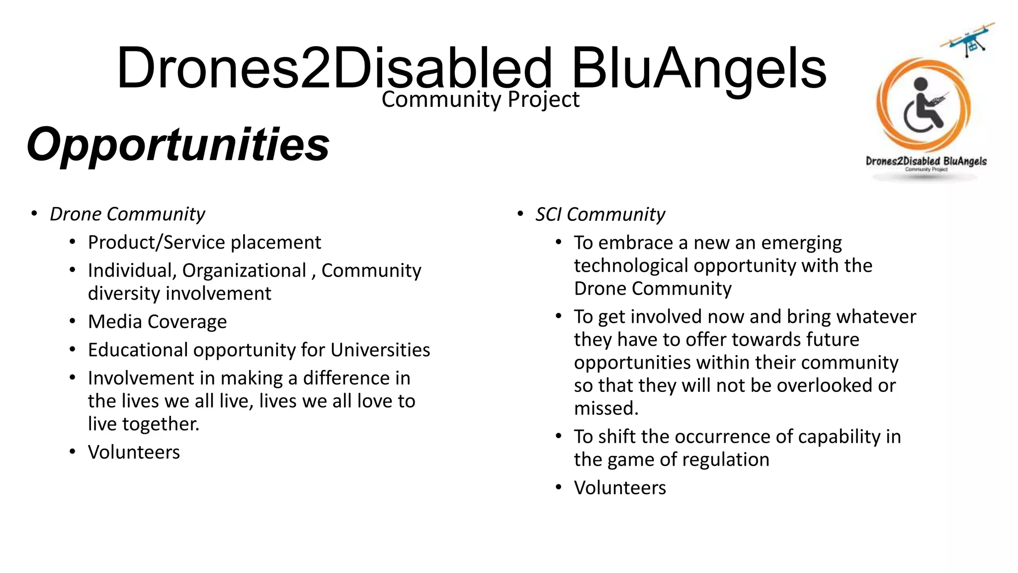Drones2Disabled BluAngelsCommunity Project
Opportunities
• Drone Community
• Product/Service placement
• Individual, Organizational , Community
diversity involvement
• Media Coverage
• Educational opportunity for Universities
• Involvement in making a difference in
the lives we all live, lives we all love to
live together.
• Volunteers
• SCI Community
• To embrace a new an emerging
technological opportunity with the
Drone Community
• To get involved now and bring whatever
they have to offer towards future
opportunities within their community
so that they will not be overlooked or
missed.
• To shift the occurrence of capability in
the game of regulation
• Volunteers
 