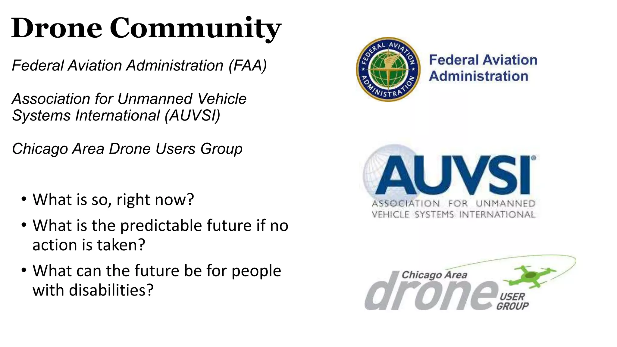 Drone Community
Federal Aviation Administration (FAA)
Association for Unmanned Vehicle
Systems International (AUVSI)
Chicago Area Drone Users Group
• What is so, right now?
• What is the predictable future if no
action is taken?
• What can the future be for people
with disabilities?
 