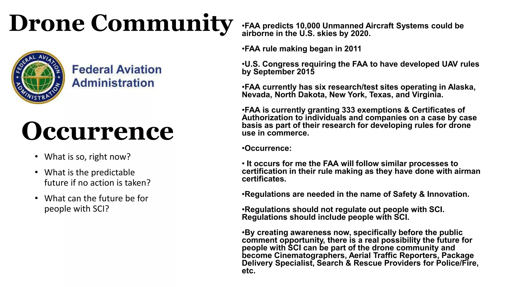 Drone Community
• What is so, right now?
• What is the predictable
future if no action is taken?
• What can the future be for
people with SCI?
Occurrence
•FAA predicts 10,000 Unmanned Aircraft Systems could be
airborne in the U.S. skies by 2020.
•FAA rule making began in 2011
•U.S. Congress requiring the FAA to have developed UAV rules
by September 2015
•FAA currently has six research/test sites operating in Alaska,
Nevada, North Dakota, New York, Texas, and Virginia.
•FAA is currently granting 333 exemptions & Certificates of
Authorization to individuals and companies on a case by case
basis as part of their research for developing rules for drone
use in commerce.
•Occurrence:
• It occurs for me the FAA will follow similar processes to
certification in their rule making as they have done with airman
certificates.
•Regulations are needed in the name of Safety & Innovation.
•Regulations should not regulate out people with SCI.
Regulations should include people with SCI.
•By creating awareness now, specifically before the public
comment opportunity, there is a real possibility the future for
people with SCI can be part of the drone community and
become Cinematographers, Aerial Traffic Reporters, Package
Delivery Specialist, Search & Rescue Providers for Police/Fire,
etc.
 