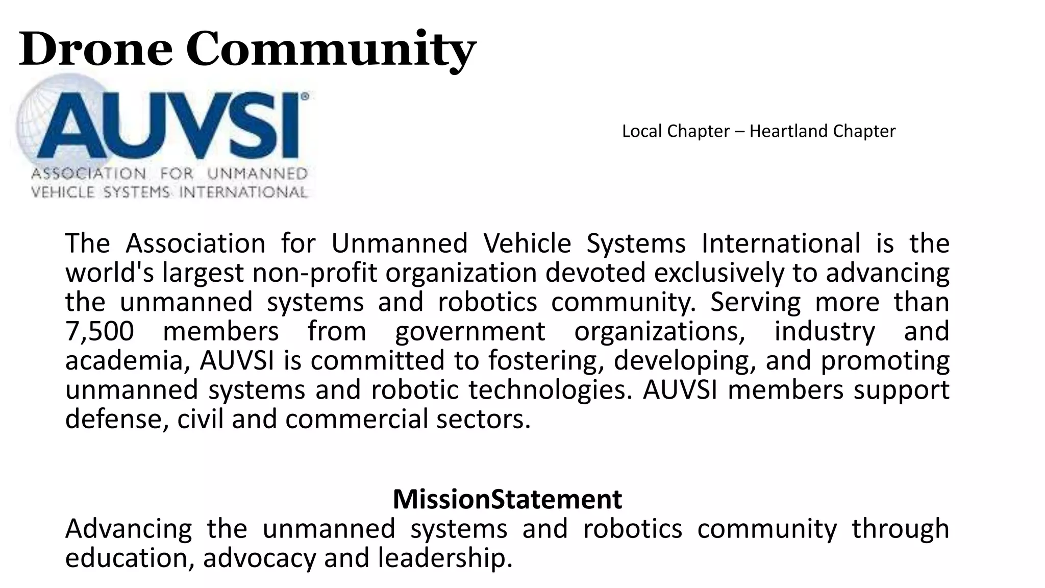 Drone Community
The Association for Unmanned Vehicle Systems International is the
world's largest non-profit organization devoted exclusively to advancing
the unmanned systems and robotics community. Serving more than
7,500 members from government organizations, industry and
academia, AUVSI is committed to fostering, developing, and promoting
unmanned systems and robotic technologies. AUVSI members support
defense, civil and commercial sectors.
MissionStatement
Advancing the unmanned systems and robotics community through
education, advocacy and leadership.
Local Chapter – Heartland Chapter
 