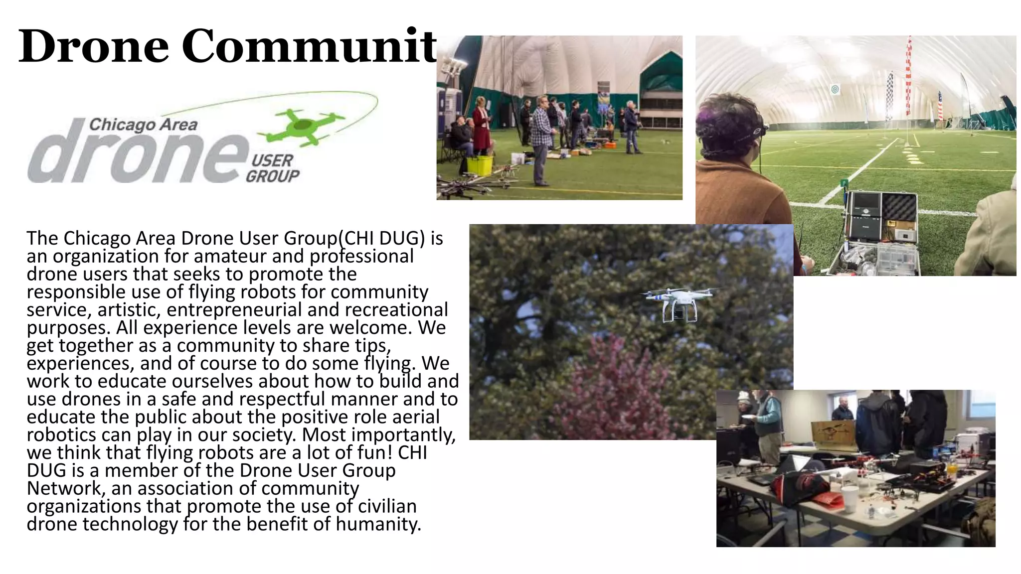 Drone Community
The Chicago Area Drone User Group(CHI DUG) is
an organization for amateur and professional
drone users that seeks to promote the
responsible use of flying robots for community
service, artistic, entrepreneurial and recreational
purposes. All experience levels are welcome. We
get together as a community to share tips,
experiences, and of course to do some flying. We
work to educate ourselves about how to build and
use drones in a safe and respectful manner and to
educate the public about the positive role aerial
robotics can play in our society. Most importantly,
we think that flying robots are a lot of fun! CHI
DUG is a member of the Drone User Group
Network, an association of community
organizations that promote the use of civilian
drone technology for the benefit of humanity.
 