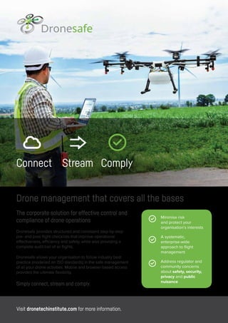 Connect Stream Comply
The corporate solution for effective control and
compliance of drone operations
Dronesafe provides structured and consistent step-by-step
pre- and post-flight checklists that improve operational
effectiveness, efficiency and safety, while also providing a
complete audit trail of all flights.
Dronesafe allows your organisation to follow industry best
practice (modelled on ISO standards) in the safe management
of all your drone activities. Mobile and browser-based access
provides the ultimate flexibility.
Simply connect, stream and comply.
Drone management that covers all the bases
Minimise risk
and protect your
organisation’s interests
A systematic,
enterprise-wide
approach to flight
management
Address regulator and
community concerns
about safety, security,
privacy and public
nuisance
Visit dronetechinstitute.com for more information.
 