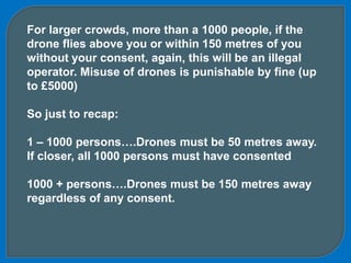 For larger crowds, more than a 1000 people, if the
drone flies above you or within 150 metres of you
without your consent, again, this will be an illegal
operator. Misuse of drones is punishable by fine (up
to £5000)
So just to recap:
1 – 1000 persons….Drones must be 50 metres away.
If closer, all 1000 persons must have consented
1000 + persons….Drones must be 150 metres away
regardless of any consent.
 