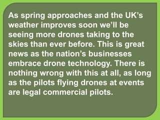 As spring approaches and the UK’s
weather improves soon we’ll be
seeing more drones taking to the
skies than ever before. This is great
news as the nation’s businesses
embrace drone technology. There is
nothing wrong with this at all, as long
as the pilots flying drones at events
are legal commercial pilots.
 