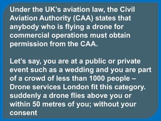 Under the UK’s aviation law, the Civil
Aviation Authority (CAA) states that
anybody who is flying a drone for
commercial operations must obtain
permission from the CAA.
Let’s say, you are at a public or private
event such as a wedding and you are part
of a crowd of less than 1000 people –
Drone services London fit this category.
suddenly a drone flies above you or
within 50 metres of you; without your
consent
 