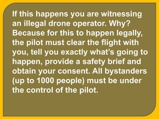 If this happens you are witnessing
an illegal drone operator. Why?
Because for this to happen legally,
the pilot must clear the flight with
you, tell you exactly what’s going to
happen, provide a safety brief and
obtain your consent. All bystanders
(up to 1000 people) must be under
the control of the pilot.
 