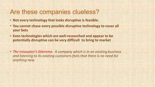 Are these companies clueless?
• Not every technology that looks disruptive is feasible.
• You cannot chase every possible disruptive technology to cover all
your bets
• Even technologies which are well-researched and appear to be
potentially disruptive can be very difficult to bring to market
• The Innovator's Dilemma: A company which is in an existing business
and listening to its existing customers feels that there is no need for
anything new.
 