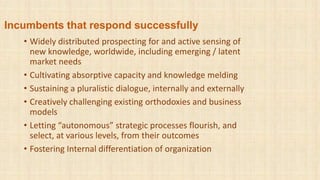 Incumbents that respond successfully
• Widely distributed prospecting for and active sensing of
new knowledge, worldwide, including emerging / latent
market needs
• Cultivating absorptive capacity and knowledge melding
• Sustaining a pluralistic dialogue, internally and externally
• Creatively challenging existing orthodoxies and business
models
• Letting “autonomous” strategic processes flourish, and
select, at various levels, from their outcomes
• Fostering Internal differentiation of organization
 