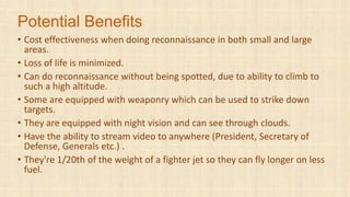 Potential Benefits
• Cost effectiveness when doing reconnaissance in both small and large
areas.
• Loss of life is minimized.
• Can do reconnaissance without being spotted, due to ability to climb to
such a high altitude.
• Some are equipped with weaponry which can be used to strike down
targets.
• They are equipped with night vision and can see through clouds.
• Have the ability to stream video to anywhere (President, Secretary of
Defense, Generals etc.) .
• They're 1/20th of the weight of a fighter jet so they can fly longer on less
fuel.
 