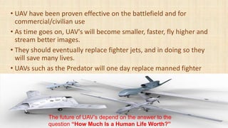 • UAV have been proven effective on the battlefield and for
commercial/civilian use
• As time goes on, UAV's will become smaller, faster, fly higher and
stream better images.
• They should eventually replace fighter jets, and in doing so they
will save many lives.
• UAVs such as the Predator will one day replace manned fighter
The future of UAV’s depend on the answer to the
question “How Much Is a Human Life Worth?”
 