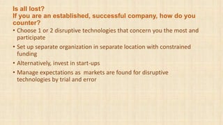 Is all lost?
If you are an established, successful company, how do you
counter?
• Choose 1 or 2 disruptive technologies that concern you the most and
participate
• Set up separate organization in separate location with constrained
funding
• Alternatively, invest in start-ups
• Manage expectations as markets are found for disruptive
technologies by trial and error
 