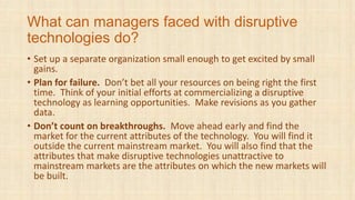 What can managers faced with disruptive
technologies do?
• Set up a separate organization small enough to get excited by small
gains.
• Plan for failure. Don’t bet all your resources on being right the first
time. Think of your initial efforts at commercializing a disruptive
technology as learning opportunities. Make revisions as you gather
data.
• Don’t count on breakthroughs. Move ahead early and find the
market for the current attributes of the technology. You will find it
outside the current mainstream market. You will also find that the
attributes that make disruptive technologies unattractive to
mainstream markets are the attributes on which the new markets will
be built.
 