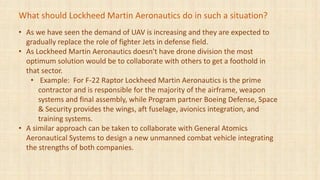 • As we have seen the demand of UAV is increasing and they are expected to
gradually replace the role of fighter Jets in defense field.
• As Lockheed Martin Aeronautics doesn't have drone division the most
optimum solution would be to collaborate with others to get a foothold in
that sector.
• Example: For F-22 Raptor Lockheed Martin Aeronautics is the prime
contractor and is responsible for the majority of the airframe, weapon
systems and final assembly, while Program partner Boeing Defense, Space
& Security provides the wings, aft fuselage, avionics integration, and
training systems.
• A similar approach can be taken to collaborate with General Atomics
Aeronautical Systems to design a new unmanned combat vehicle integrating
the strengths of both companies.
What should Lockheed Martin Aeronautics do in such a situation?
 
