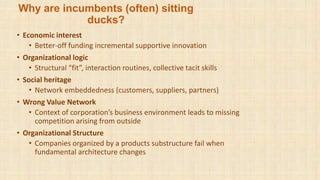 Why are incumbents (often) sitting
ducks?
• Economic interest
• Better-off funding incremental supportive innovation
• Organizational logic
• Structural “fit”, interaction routines, collective tacit skills
• Social heritage
• Network embeddedness (customers, suppliers, partners)
• Wrong Value Network
• Context of corporation’s business environment leads to missing
competition arising from outside
• Organizational Structure
• Companies organized by a products substructure fail when
fundamental architecture changes
 