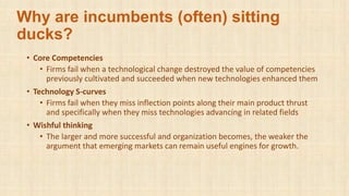Why are incumbents (often) sitting
ducks?
• Core Competencies
• Firms fail when a technological change destroyed the value of competencies
previously cultivated and succeeded when new technologies enhanced them
• Technology S-curves
• Firms fail when they miss inflection points along their main product thrust
and specifically when they miss technologies advancing in related fields
• Wishful thinking
• The larger and more successful and organization becomes, the weaker the
argument that emerging markets can remain useful engines for growth.
 