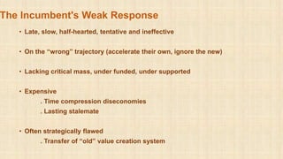 The Incumbent's Weak Response
• Late, slow, half-hearted, tentative and ineffective
• On the “wrong” trajectory (accelerate their own, ignore the new)
• Lacking critical mass, under funded, under supported
• Expensive
. Time compression diseconomies
. Lasting stalemate
• Often strategically flawed
. Transfer of “old” value creation system
 