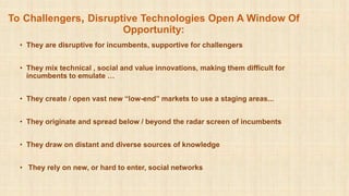 To Challengers, Disruptive Technologies Open A Window Of
Opportunity:
• They are disruptive for incumbents, supportive for challengers
• They mix technical , social and value innovations, making them difficult for
incumbents to emulate …
• They create / open vast new “low-end” markets to use a staging areas...
• They originate and spread below / beyond the radar screen of incumbents
• They draw on distant and diverse sources of knowledge
• They rely on new, or hard to enter, social networks
 