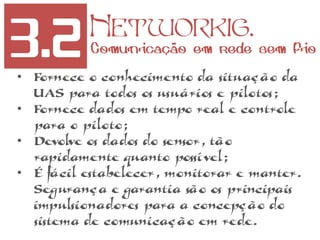 3.2 Networkig.
Comunicação em rede sem fio
• Fornece o conhecimento da situação da
UAS para todos os usuários e pilotos;
• Fornece dados em tempo real e controle
para o piloto;
• Devolve os dados do sensor, tão
rapidamente quanto possível;
• É fácil estabelecer, monitorar e manter.
Segurança e garantia são os principais
impulsionadores para a concepção do
sistema de comunicação em rede.
 