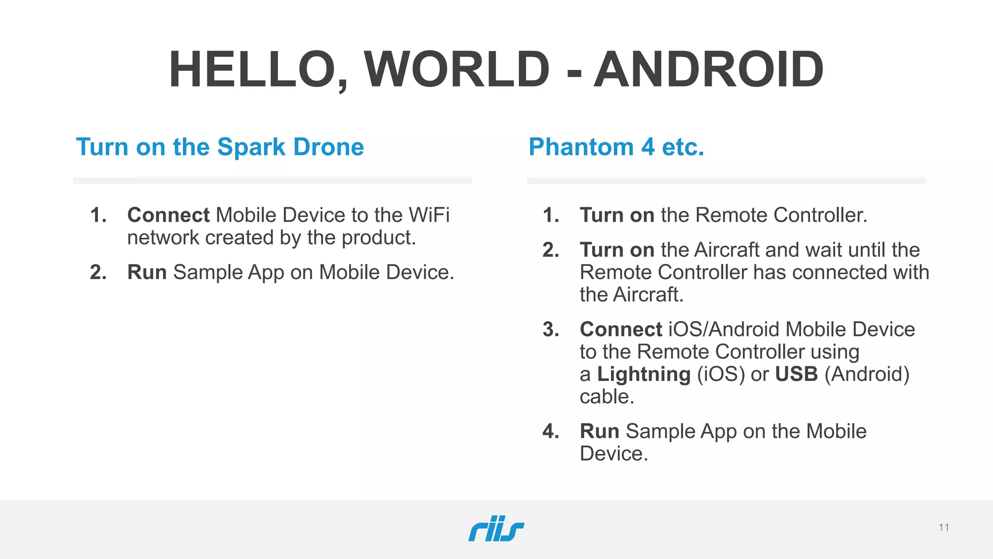 11
HELLO, WORLD - ANDROID
Turn on the Spark Drone
1. Connect Mobile Device to the WiFi
network created by the product.
2. Run Sample App on Mobile Device.
Phantom 4 etc.
1. Turn on the Remote Controller.
2. Turn on the Aircraft and wait until the
Remote Controller has connected with
the Aircraft.
3. Connect iOS/Android Mobile Device
to the Remote Controller using
a Lightning (iOS) or USB (Android)
cable.
4. Run Sample App on the Mobile
Device.
 