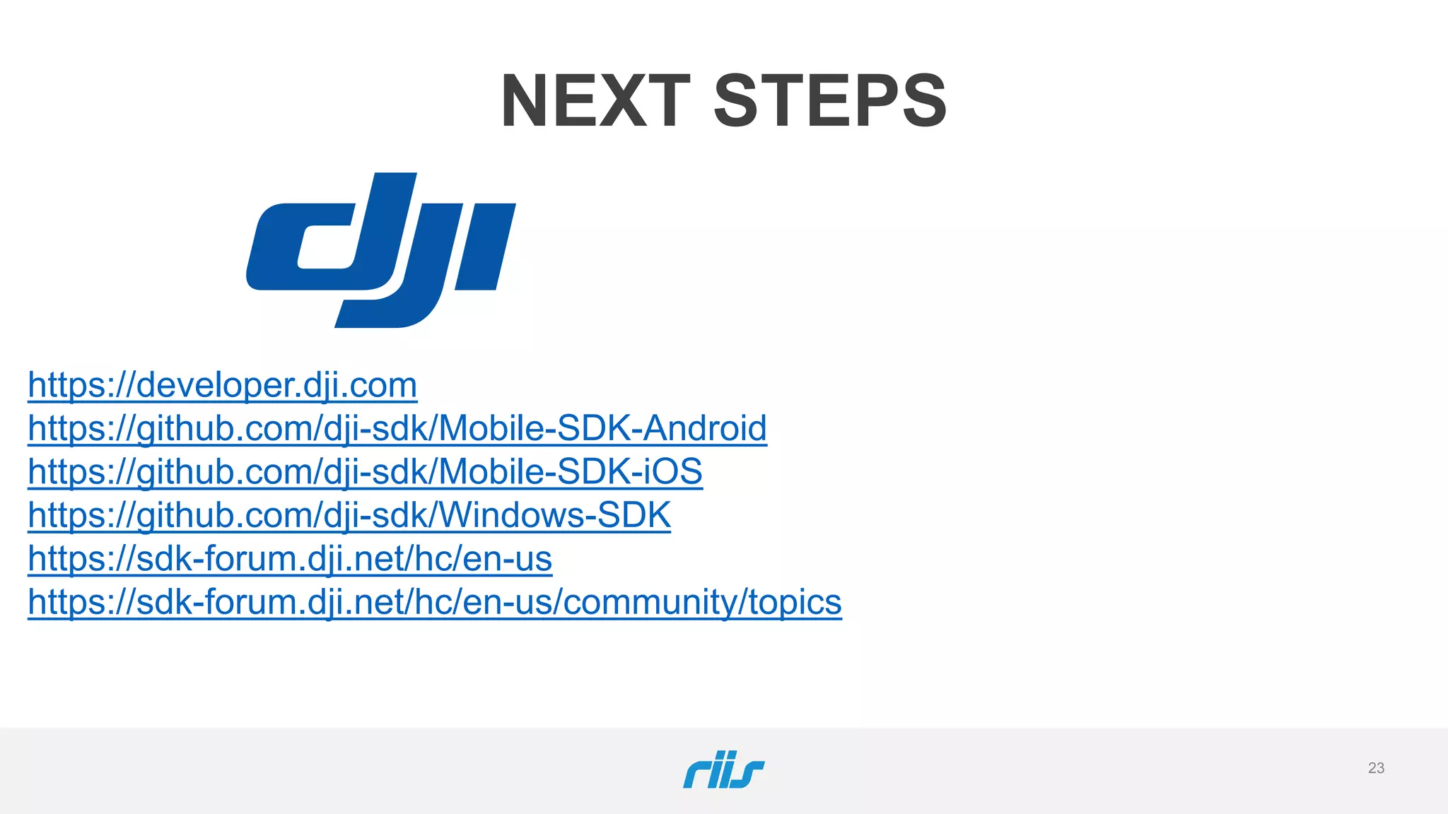 23
NEXT STEPS
https://developer.dji.com
https://github.com/dji-sdk/Mobile-SDK-Android
https://github.com/dji-sdk/Mobile-SDK-iOS
https://github.com/dji-sdk/Windows-SDK
https://sdk-forum.dji.net/hc/en-us
https://sdk-forum.dji.net/hc/en-us/community/topics
 
