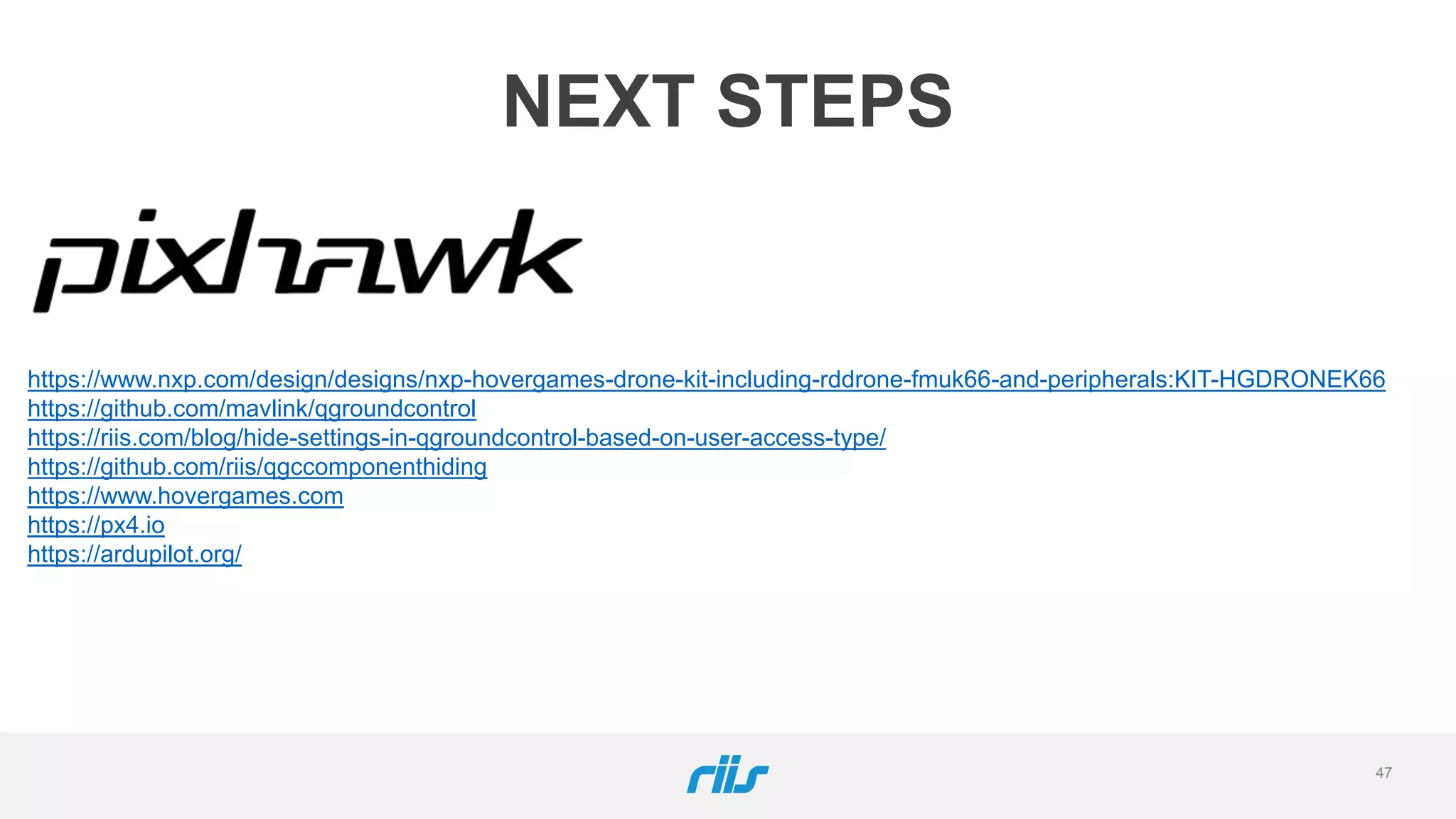 47
NEXT STEPS
https://www.nxp.com/design/designs/nxp-hovergames-drone-kit-including-rddrone-fmuk66-and-peripherals:KIT-HGDRONEK66
https://github.com/mavlink/qgroundcontrol
https://riis.com/blog/hide-settings-in-qgroundcontrol-based-on-user-access-type/
https://github.com/riis/qgccomponenthiding
https://www.hovergames.com
https://px4.io
https://ardupilot.org/
 