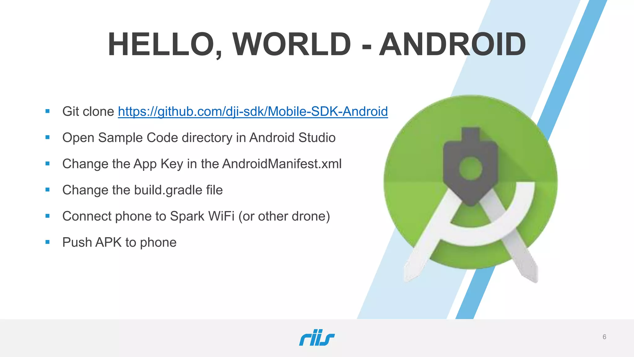 6
HELLO, WORLD - ANDROID
 Git clone https://github.com/dji-sdk/Mobile-SDK-Android
 Open Sample Code directory in Android Studio
 Change the App Key in the AndroidManifest.xml
 Change the build.gradle file
 Connect phone to Spark WiFi (or other drone)
 Push APK to phone
 
