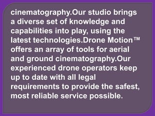 cinematography.Our studio brings
a diverse set of knowledge and
capabilities into play, using the
latest technologies.Drone Motion™
offers an array of tools for aerial
and ground cinematography.Our
experienced drone operators keep
up to date with all legal
requirements to provide the safest,
most reliable service possible.