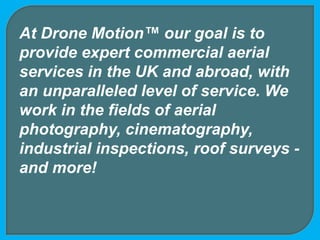 At Drone Motion™ our goal is to
provide expert commercial aerial
services in the UK and abroad, with
an unparalleled level of service. We
work in the fields of aerial
photography, cinematography,
industrial inspections, roof surveys -
and more!