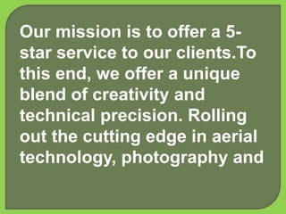 Our mission is to offer a 5-
star service to our clients.To
this end, we offer a unique
blend of creativity and
technical precision. Rolling
out the cutting edge in aerial
technology, photography and