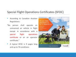  According to Canadian Aviation
Regulations:
“No person shall operate an
unmanned air vehicle in flight
except in accordance with a
special flight operations
certificate or an air operator
certificate.”
 A typical SFOC is 9 pages long
and up to 70 conditions
19
Special Flight Operations Certificates (SFOC)
 