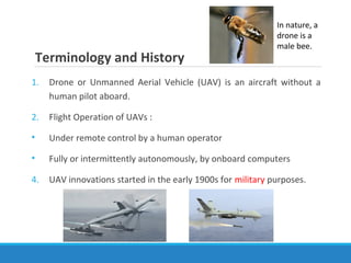 Terminology and History
1. Drone or Unmanned Aerial Vehicle (UAV) is an aircraft without a
human pilot aboard.
2. Flight Operation of UAVs :
• Under remote control by a human operator
• Fully or intermittently autonomously, by onboard computers
4. UAV innovations started in the early 1900s for military purposes.
In nature, a
drone is a
male bee.
 