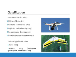 Classification
Functional classification:
1.Military (defensive)
2.Civil and commercial UAVs
3.Logistics and delivering cargo
4.Research and development
5.Recreational / Non-commercial
Technology classification:
1.Fixed wing
2.Rotary Wing (helicopter,
quadcopter, hexacopter etc)
 